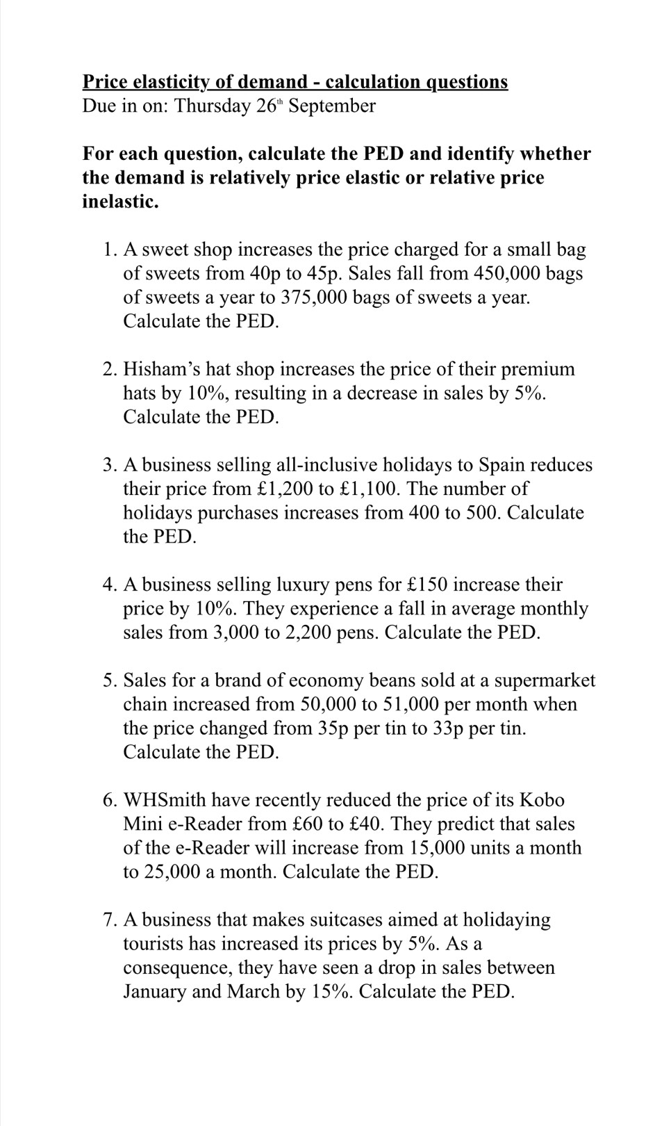 Price elasticity of demand - calculation questions 
Due in on: Thursday 26^(th) September 
For each question, calculate the PED and identify whether 
the demand is relatively price elastic or relative price 
inelastic. 
1. A sweet shop increases the price charged for a small bag 
of sweets from 40p to 45p. Sales fall from 450,000 bags 
of sweets a year to 375,000 bags of sweets a year. 
Calculate the PED. 
2. Hisham’s hat shop increases the price of their premium 
hats by 10%, resulting in a decrease in sales by 5%. 
Calculate the PED. 
3. A business selling all-inclusive holidays to Spain reduces 
their price from £1,200 to £1,100. The number of 
holidays purchases increases from 400 to 500. Calculate 
the PED. 
4. A business selling luxury pens for £150 increase their 
price by 10%. They experience a fall in average monthly 
sales from 3,000 to 2,200 pens. Calculate the PED. 
5. Sales for a brand of economy beans sold at a supermarket 
chain increased from 50,000 to 51,000 per month when 
the price changed from 35p per tin to 33p per tin. 
Calculate the PED. 
6. WHSmith have recently reduced the price of its Kobo 
Mini e-Reader from £60 to £40. They predict that sales 
of the e-Reader will increase from 15,000 units a month
to 25,000 a month. Calculate the PED. 
7. A business that makes suitcases aimed at holidaying 
tourists has increased its prices by 5%. As a 
consequence, they have seen a drop in sales between 
January and March by 15%. Calculate the PED.