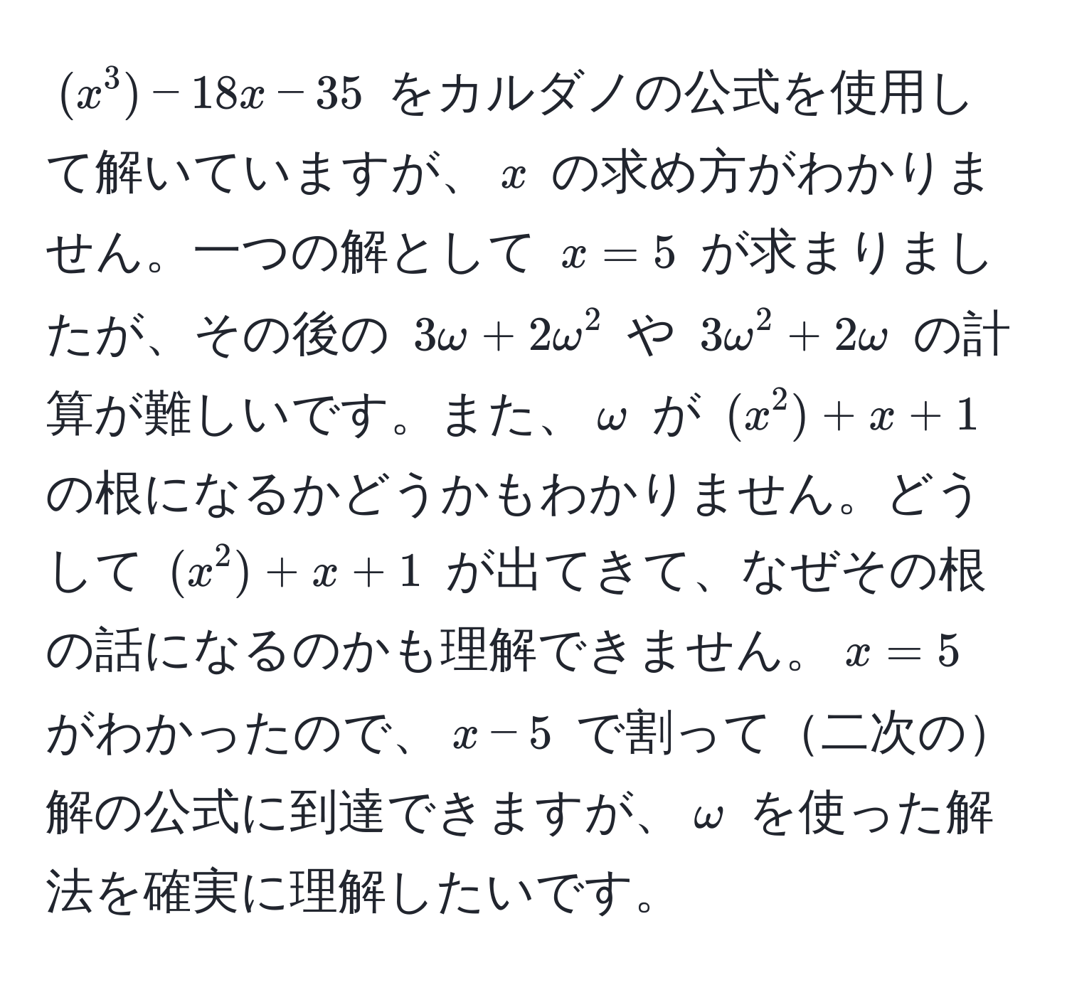 $(x^3) - 18x - 35$ をカルダノの公式を使用して解いていますが、$x$ の求め方がわかりません。一つの解として $x=5$ が求まりましたが、その後の $3omega + 2omega^2$ や $3omega^2 + 2omega$ の計算が難しいです。また、$omega$ が $(x^2) + x + 1$ の根になるかどうかもわかりません。どうして $(x^2) + x + 1$ が出てきて、なぜその根の話になるのかも理解できません。$x = 5$ がわかったので、$x-5$ で割って二次の解の公式に到達できますが、$omega$ を使った解法を確実に理解したいです。