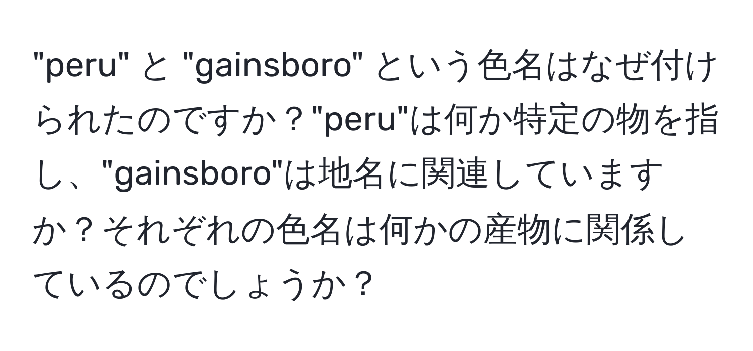 "peru" と "gainsboro" という色名はなぜ付けられたのですか？"peru"は何か特定の物を指し、"gainsboro"は地名に関連していますか？それぞれの色名は何かの産物に関係しているのでしょうか？