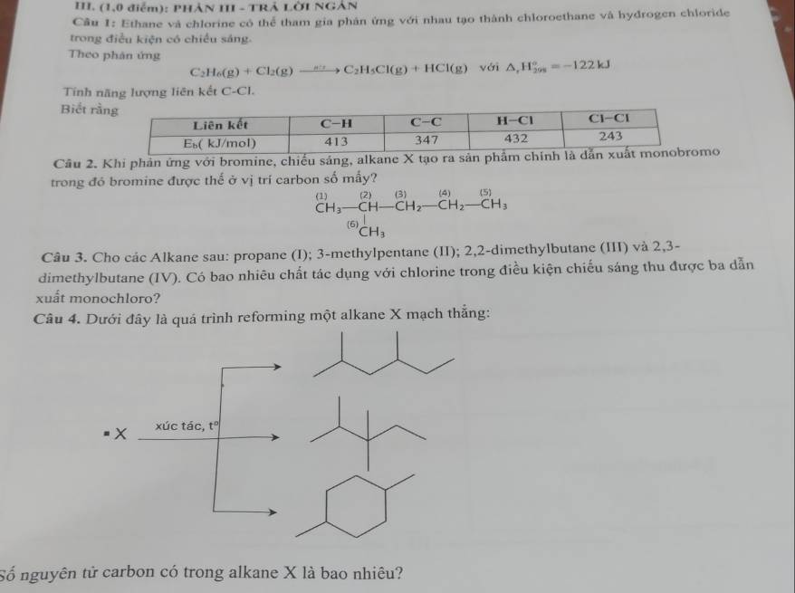 (1,0 điểm): PHẢN III - TRẢ LờI NGẢN
Câu 1: Ethane và chlorine có thể tham gia phân ứng với nhau tạo thành chloroethane và hydrogen chloride
trong điều kiện có chiều sáng.
Theo phản ứng yái △ ,H_(298)°=-122kJ
C_2H_6(g)+Cl_2(g)to C_2H_5Cl(g)+HCl(g)
Tính năng lượng liên kết C-Cl.
Biết rằ
Câu 2. Khi phản ứng với bromine, chiếu sáng, alkane X tạo ra sản po
trong đó bromine được thế ở vị trí carbon số mấy?
beginarrayr (1)(2)(2)(3)(4)(5) CH_3-CH-CH_2-CH_2-CH_3endarray
[6^1CH_3
Câu 3. Cho các Alkane sau: propane (I); 3-methylpentane (II); 2,2-dimethylbutane (III) và 2,3-
dimethylbutane (IV). Có bao nhiêu chất tác dụng với chlorine trong điều kiện chiếu sáng thu được ba dẫn
xuất monochloro?
Câu 4. Dưới đây là quá trình reforming một alkane X mạch thẳng:
Số nguyên tử carbon có trong alkane X là bao nhiêu?