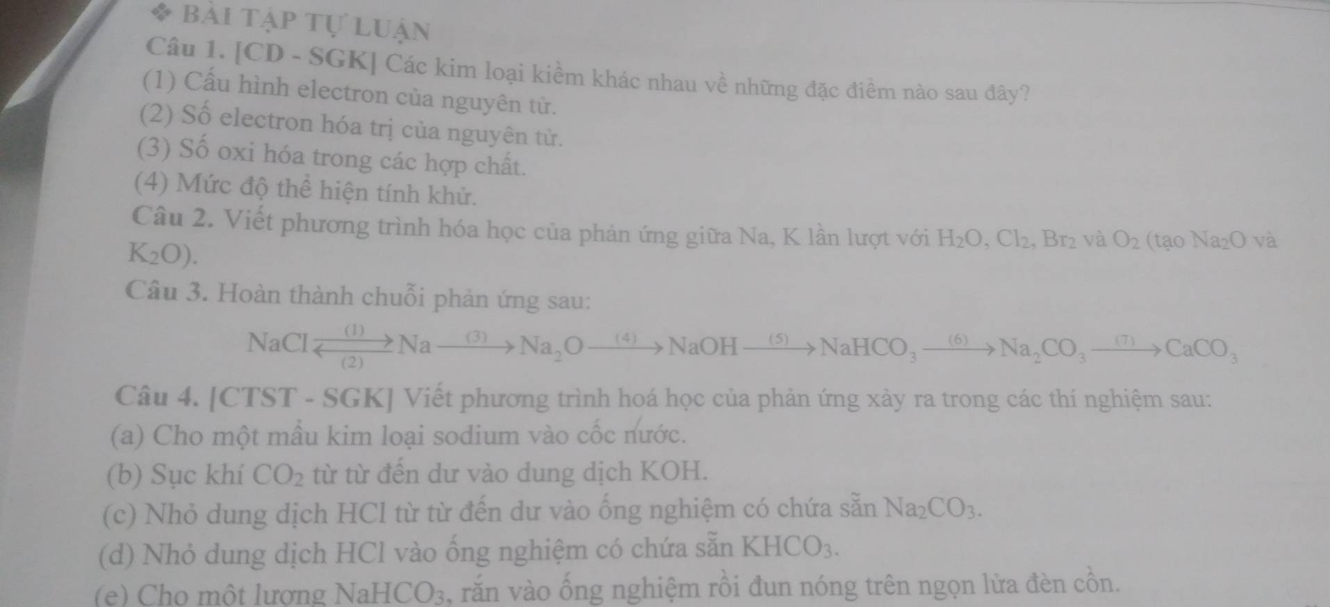 bài tập tự luận 
Câu 1. [CD - SGK] Các kim loại kiểm khác nhau về những đặc điểm nào sau đây? 
(1) Cấu hình electron của nguyên tử. 
(2) Số electron hóa trị của nguyên tử. 
(3) Số oxi hóa trong các hợp chất. 
(4) Mức độ thể hiện tính khử. 
Câu 2. Viết phương trình hóa học của phản ứng giữa Na, K lần lượt với H_2O, Cl_2, Br_2 và O_2(taoNa_2Ova
K_2O). 
Câu 3. Hoàn thành chuỗi phản ứng sau: 
NaCl xrightarrow (1)Nato Na_2Oto Na_2Oto NaOHxrightarrow (5)NaHCO_3to Na_2CO_3to Na_2CO_3to CaCO_3
Câu 4. [CTST - SGK] Viết phương trình hoá học của phản ứng xảy ra trong các thí nghiệm sau: 
(a) Cho một mầu kim loại sodium vào cốc nước. 
(b) Sục khí CO_2 từ từ đến dư vào dung dịch KOH. 
(c) Nhỏ dung dịch HCl từ từ đến dư vào ống nghiệm có chứa sẵn Na_2CO_3. 
(d) Nhỏ dung dịch HCl vào ống nghiệm có chứa sẵn KHCO_3. 
(e) Cho một lương 1 NaHCO_3 , răn vào ống nghiệm rồi đun nóng trên ngọn lửa đèn cồn.