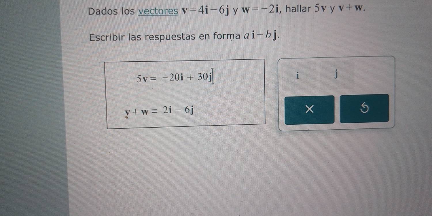 Dados los vectores v=4i-6j y w=-2i , hallar 5v y v+w. 
Escribir las respuestas en forma ai+bj.
5v=-20i+30j]
i
j
y+w=2i-6j
S