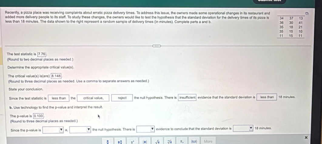 Recently, a pizza place was receiving complaints about erratic pizza delivery times. To address this issue, the owners made some operational changes in its restaurant and
added more delivery people to its staff. To study these changes, the owners would like to test the hypothesis that the standard deviation for the delivery times of its pizza is
less than 18 minutes. The data shown to the right represent a random sample of delivery times (in minutes). Complete parts a and b.
The test statistic is 7.76
(Round to two decimal places as needed.)
Determine the appropriate critical value(s).
The critical value(s) is(are) |8.148
(Round to three decimal places as needed. Use a comma to separate answers as needed.)
State your conclusion.
Since the test statistic is less than the critical value, reject the null hypothesis. There is  insufficient evidence that the standard deviation is less than 18 minutes.
b. Use technology to find the p-value and interpret the result.
The p-value is 0.100
(Round to three decimal places as needed.)
Since the p-value is r= α, the null hypothesis. There is evidence to conclude that the standard deviation is 18 minutes.
x
□  □ /□   □° sqrt(□ ) sqrt[□](□ ) □ _□  (1,1) More