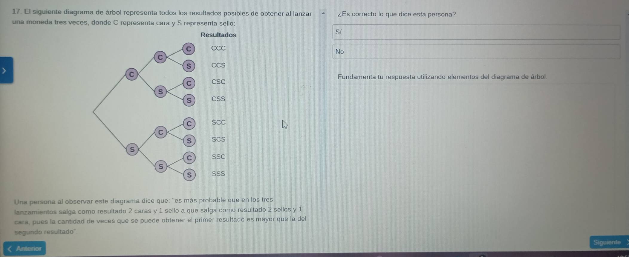 El siguiente diagrama de árbol representa todos los resultados posibles de obtener al lanzar ¿Es correcto lo que dice esta persona?
una moneda tres veces, donde C representa cara y S representa sello:
Sí
No
Fundamenta tu respuesta utilizando elementos del diagrama de árbol.
Una persona al observar este diagrama dice que: ''es más probable que en los tres
lanzamientos salga como resultado 2 caras y 1 sello a que salga como resultado 2 sellos y 1
cara, pues la cantidad de veces que se puede obtener el primer resultado es mayor que la del
segundo resultado'
Siguiente
< Anterior