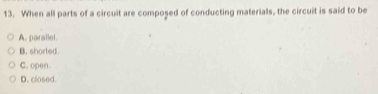 When all parts of a circuit are composed of conducting materials, the circuit is said to be
A. parallel.
B. shorted.
C. open.
D. closed.