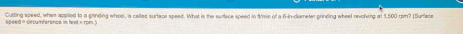 Cutting speed, when applied to a grinding wheel, is called surface speed. What is the surface speed in ft/min of a 6-in -diameter grinding wheel revolving at 1,500 rpm? (Surface 
speed = circumference in feet × rpm.)