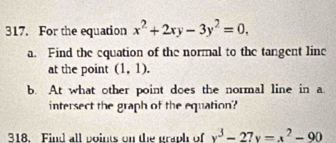 For the equation x^2+2xy-3y^2=0, 
a. Find the equation of the normal to the tangent line
at the point (1,1). 
b. At what other point does the normal line in a.
intersect the graph of the equation'?
318. Find all points on the graph of y^3-27y=x^2-90