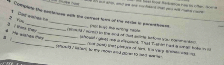 our cruise host
the best food Barbados has to offer. Some
UB on our ship, and we are confident that you will make more!
Complete the sentences with the correct form of the verbs in parentheses
1 Dad wishes he
2 You
(not buy) the wrong cable.
3 I think they _(should / scroll) to the end of that article before you commented.
4 He wishes they
5 1
_(should / give) me a discount. That T-shirt had a small hole in it!
(not post) that picture of him. It's very embarrassing.
(should / listen) to my mom and gone to bed earlier.