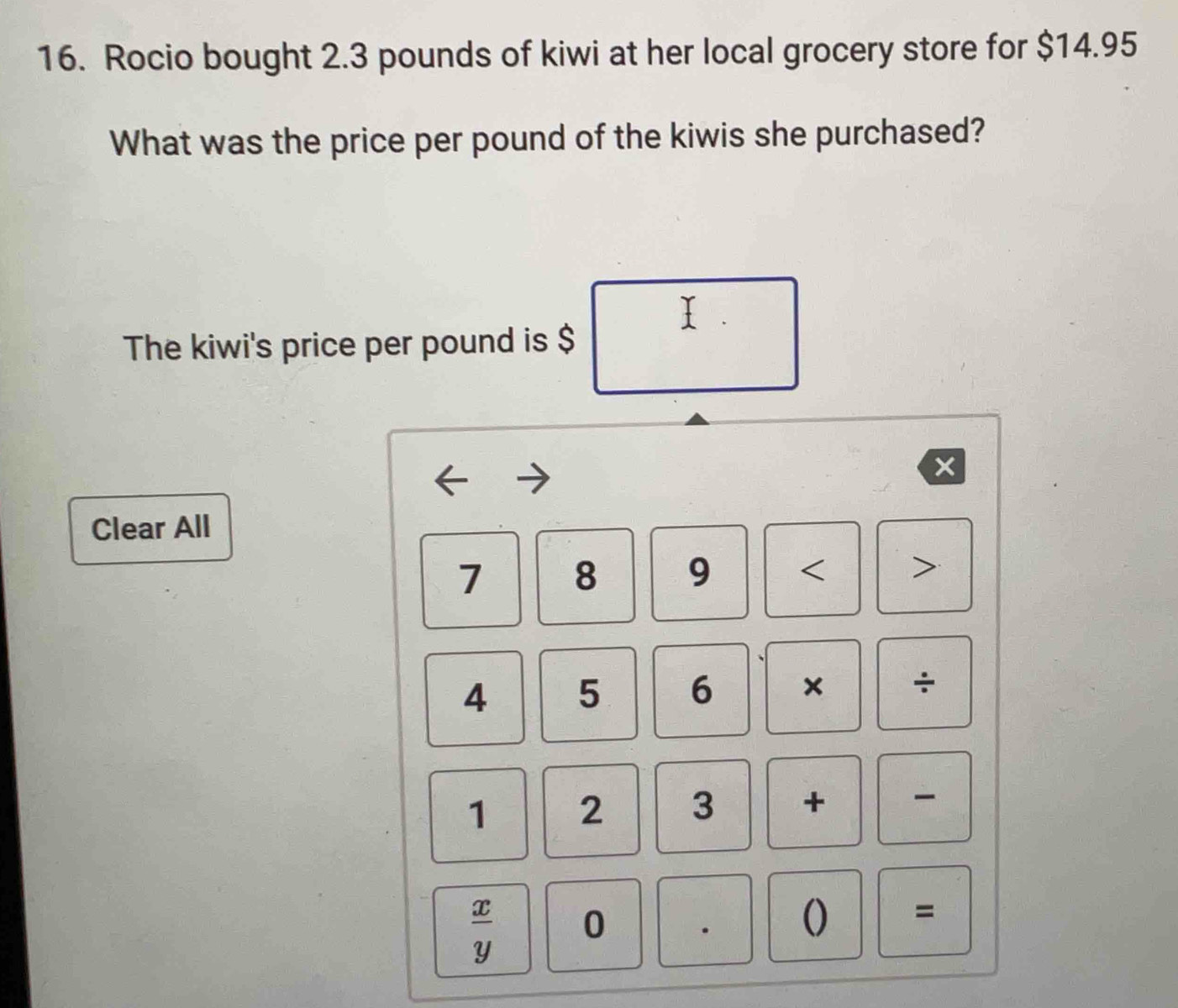 Rocio bought 2.3 pounds of kiwi at her local grocery store for $14.95
What was the price per pound of the kiwis she purchased? 
I 
The kiwi's price per pound is $
x
Clear All
7 8 9 < >
4 5 6 × ÷ 
1 2 3 +
 x/y  0 · () =