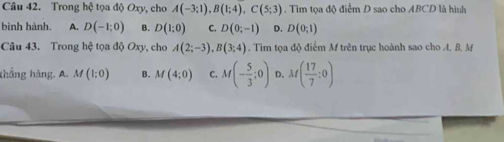 Trong hệ tọa độ Oxy, cho A(-3;1), B(1;4), C(5;3). Tìm tọa độ điểm D sao cho ABCD là hình
bình hành. A. D(-1;0) B. D(1;0) C. D(0;-1) D. D(0;1)
Câu 43. Trong hệ tọa độ Oxy, cho A(2;-3), B(3;4). Tim tọa độ điểm M trên trục hoành sao cho A, B, M
thắng hàng. A. M(1;0) B. M(4;0) C. M(- 5/3 ;0) D. M( 17/7 ;0)