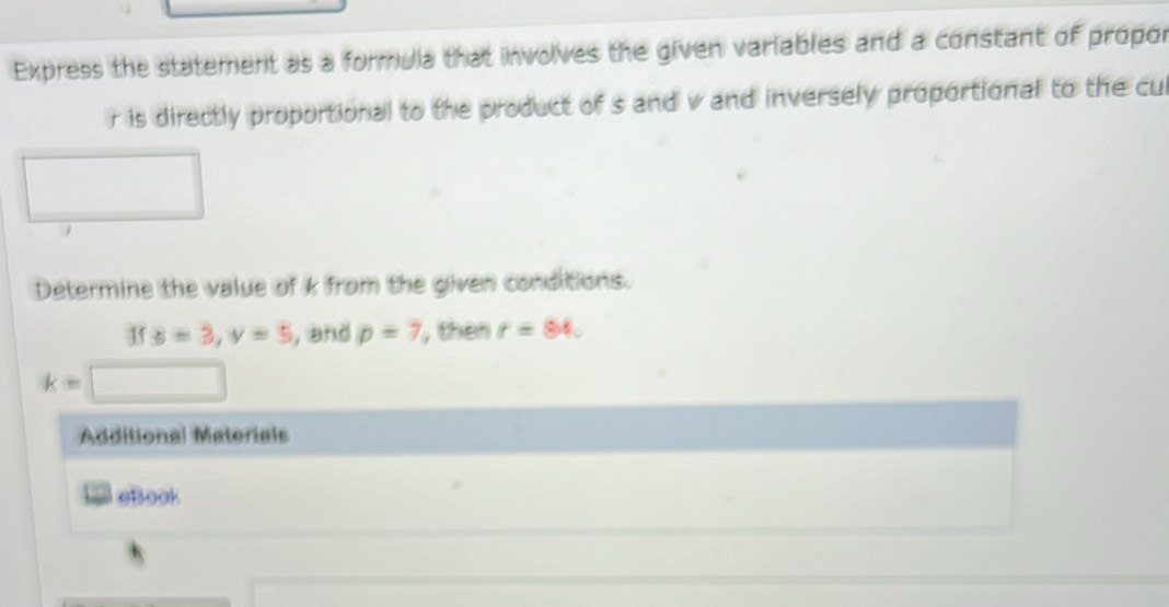 Express the statement as a formuia that involves the given variables and a constant of propor
r is directly proportional to the product of s and v and inversely proportional to the cul 
Determine the value of k from the given conditions. 
If s=3, v=5 , and p=7 , then r=84.
k=
Additional Materials 
* aBook