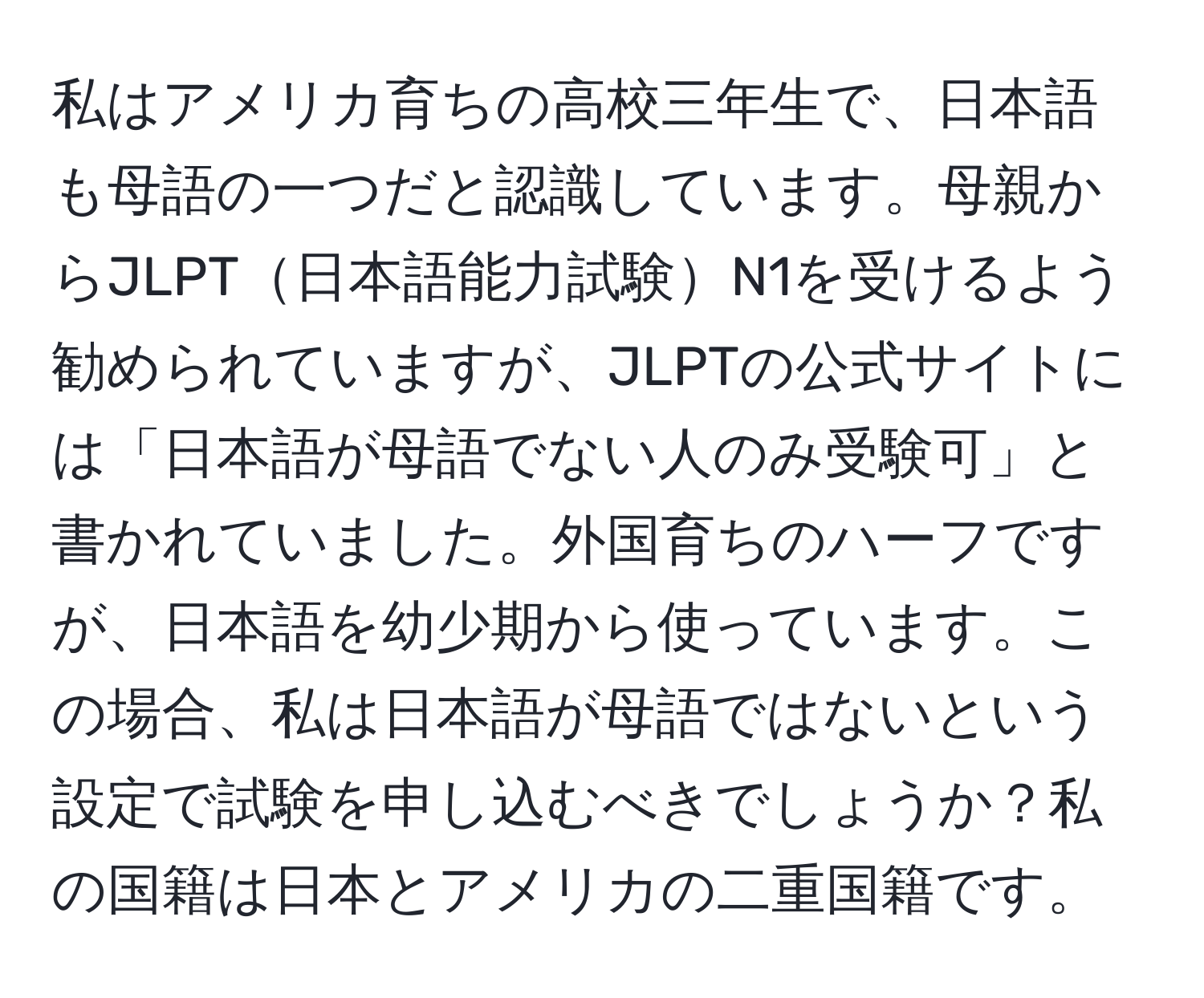 私はアメリカ育ちの高校三年生で、日本語も母語の一つだと認識しています。母親からJLPT日本語能力試験N1を受けるよう勧められていますが、JLPTの公式サイトには「日本語が母語でない人のみ受験可」と書かれていました。外国育ちのハーフですが、日本語を幼少期から使っています。この場合、私は日本語が母語ではないという設定で試験を申し込むべきでしょうか？私の国籍は日本とアメリカの二重国籍です。