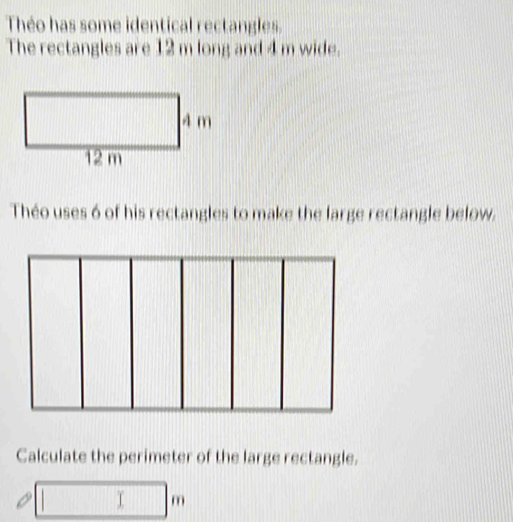 Théo has some identical rectangles. 
The rectangles are 12 m long and 4 m wide. 
Théo uses 6 of his rectangles to make the large rectangle below. 
Calculate the perimeter of the large rectangle.