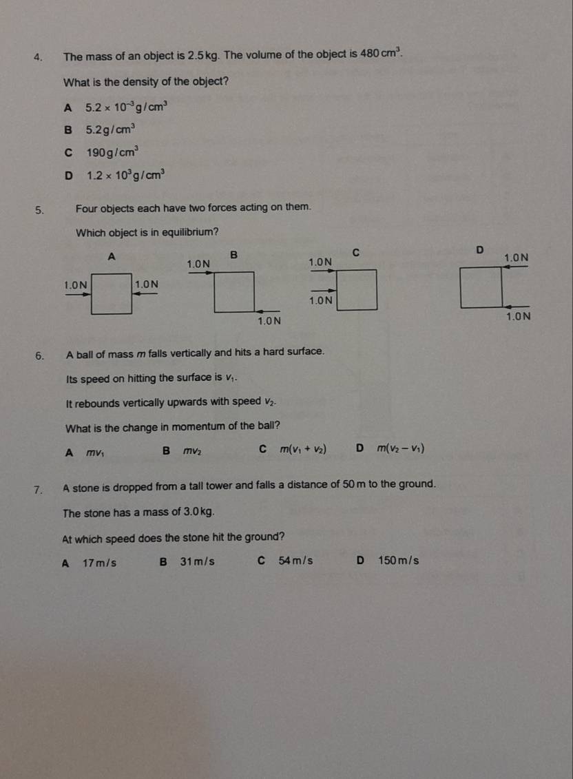 The mass of an object is 2.5 kg. The volume of the object is 480cm^3. 
What is the density of the object?
A 5.2* 10^(-3)g/cm^3
B 5.2g/cm^3
C 190g/cm^3
D 1.2* 10^3g/cm^3
5. Four objects each have two forces acting on them.
Which object is in equilibrium?
A 

6. A ball of mass m falls vertically and hits a hard surface.
Its speed on hitting the surface is v,.
It rebounds vertically upwards with speed V_2-
What is the change in momentum of the ball?
A mv B mvz C m(v_1+v_2) D m(v_2-v_1)
7. A stone is dropped from a tall tower and falls a distance of 50m to the ground.
The stone has a mass of 3.0 kg.
At which speed does the stone hit the ground?
A 17m/s B 31 m/s C 54 m / s D 150 m /s