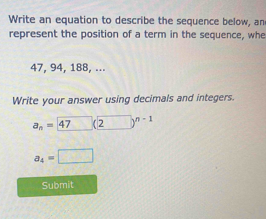 Write an equation to describe the sequence below, an 
represent the position of a term in the sequence, whe
47, 94, 188, ... 
Write your answer using decimals and integers.
a_n=47 □ (2)^n-1
a_4=□
Submit