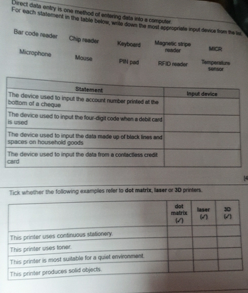 Direct data entry is one method of entering data into a computer
For each statement in the table below, write down the most appropriate input device from the lis
Bar code reader Chip reader Keyboard Magnetic stripe MICR
reader
Microphone Mouse PIN pad RFID reader Temperature sensor
[4
Tick whether the following examples refer to dot matrix, laser or 3D printers.