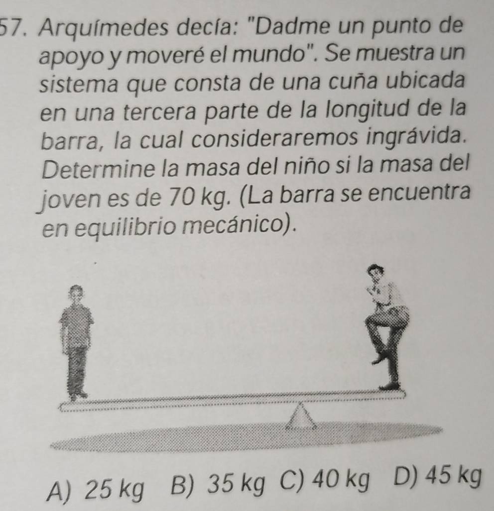 Arquímedes decía: "Dadme un punto de
apoyo y moveré el mundo". Se muestra un
sistema que consta de una cuña ubicada
en una tercera parte de la longitud de la
barra, la cual consideraremos ingrávida.
Determine la masa del niño si la masa del
joven es de 70 kg. (La barra se encuentra
en equilibrio mecánico).
A) 25 kg B) 35 kg C) 40 kg D) 45 kg