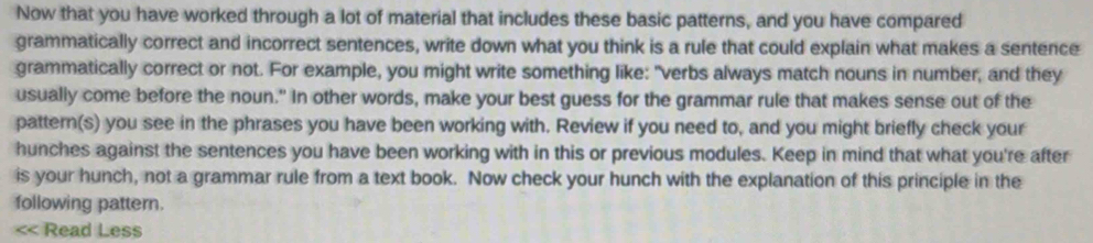 Now that you have worked through a lot of material that includes these basic patterns, and you have compared 
grammatically correct and incorrect sentences, write down what you think is a rule that could explain what makes a sentence 
grammatically correct or not. For example, you might write something like: "verbs always match nouns in number, and they 
usually come before the noun." In other words, make your best guess for the grammar rule that makes sense out of the 
pattern(s) you see in the phrases you have been working with. Review if you need to, and you might briefly check your 
hunches against the sentences you have been working with in this or previous modules. Keep in mind that what you're after 
is your hunch, not a grammar rule from a text book. Now check your hunch with the explanation of this principle in the 
following pattern. 
<< Read Less