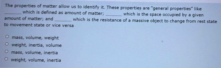 The properties of matter allow us to identify it. These properties are “general properties” like
_which is defined as amount of matter; _which is the space occupied by a given
amount of matter; and _which is the resistance of a massive object to change from rest state
to movement state or vice versa
mass, volume, weight
weight, inertia, volume
mass, volume, inertia
weight, volume, inertia