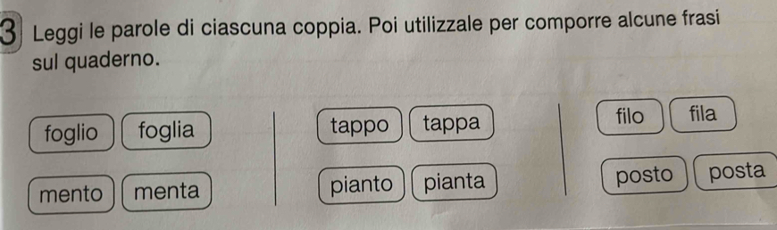 Leggi le parole di ciascuna coppia. Poi utilizzale per comporre alcune frasi 
sul quaderno. 
foglio foglia tappo tappa filo fila 
mento menta pianto pianta 
posto posta