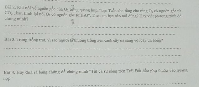 Khi nói về nguồn gốc của O_2 trong quang hợp, “bạn Tuấn cho rằng cho rằng O_2 có nguồn gốc từ
CO_2 , bạn Linh lại nói O_2 có nguồn gốc từ H_2O'' T. Theo em bạn nào nói đúng? Hãy viết phương trình đề 
chứng minh? 
_ 
_ 
Bài 3. Trong trồng trọt, vì sao người ta thường trồng xen canh cây ưa sáng với cây ưa bóng? 
_ 
_ 
_ 
Bài 4. Hãy đưa ra bằng chứng đề chứng minh “Tất cả sự sống trên Trái Đất đều phụ thuộc vào quang 
_ 
hợp”