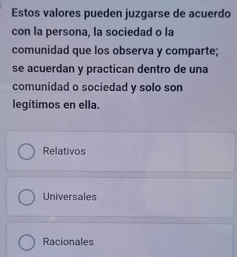 Estos valores pueden juzgarse de acuerdo
con la persona, la sociedad o la
comunidad que los observa y comparte;
se acuerdan y practican dentro de una
comunidad o sociedad y solo son
legítimos en ella.
Relativos
Universales
Racionales