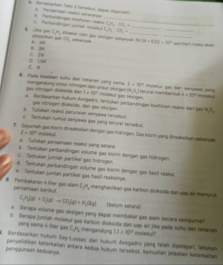 Berdasarkan Teks 2 tersebut, dapat dipersleh:
a. Persamaan reaksl setaranya:
b. Perbandingan köefisien reaksi_ C_2H_4:CO_2=
c. Perbandingan jumlah molekul C_1H_2:CO_1= _
5. Jika gas C_3H_2 dibakar oleh gas oksigen sebanyak 3N(N=6.02* 10^(23) __
dihasilkan gas
A. 4N co, sebanyak . . . .
partikel) maka akan
B. 3N
C. 2N
D. 1.5N
E. N
6. Pada keadaan suhu dan tekanan yang sama. 2* 10^(22) molekul gas dari senyawa yang
mengändung unsur nitrogen dan unsur oksigen (N,O_2) terurai membentuk 4* 10^(22) molekul
gas nitrogen dioksida dan 1* 10^(22) molekul gas oksigen.
a. Berdasarkan hukum Avogadro, tentukan perbandingan koefisien reaksi dari gas N,O^,
gas nitrogen dioksida, dan gas oksigen.
b, Tuliskan reaksi peruraian senyawa tersebut.
c. Tentukan rumus senyawa gas yang terurai tersebut.
7, Sejumlah gas klorin direaksikan dengan gas hidrogen. Gas klorin yang direaksikan sebanyak
2* 10^(22) molekul.
a. Tuliskan persamaan reaksi yang setara.
b. Tentukan perbandingan volume gas klorin dengan gas hidrogen.
c. Tentukan jumlah partikel gas hidrogen.
d, Tentukan perbandingan volume gas klorin dengan gas hasil reaksi.
e. Tentukan jumlah partikel gas hasil reaksinya.
8. Pembakaran 4 liter gas alam C_3H_3 menghasilkan gas karbon dioksida dan uap air menurut
persamaan berikut.
C_3H_8(g)+O_2(g)to CO_2(g)+H_2O(g) (belum setara)
a. Berapa volume gas oksigen yang dapat membakar gas alam secara sempurna?
b. Berapa jumlah molekul gas karbon dioksida dan uap air jika pada suhu dan tekanan
yang sama 4 liter gas C_2H_3 mengandung 1,1* 10^(23) molekul?
9. Berdasarkan hukum Gay-Lussac dan hukum Avogadro yang telah dipelajari, lakukan
penyelidikan keterkaitan antara kedua hukum tersebut, kemudian jelaskan keterkaitan
penggunaan keduanya.