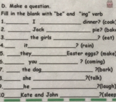 Make a question. 
Fill in the blank with "be" and “ing” verb 
1._ I _dinner? (cook) 
2. _Jack _pie? (bak 
3._ the girls _? (eat) 
4._ it_ ? (rain) 
5. _they_ Easter eggs? (make) 
6._ you_ ? (coming) 
7. _the dog_ ?(bark) 
_she _?(talk) 
_he _ʔ(laugh) 
0_ Kate and John _?(sleep