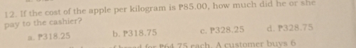 If the cost of the apple per kilogram is P85.00, how much did he or she
pay to the cashier?
a. P318.25 b. P318.75 c. P328.25 d. P328.75
for 64 75 rach. A customer buys 6