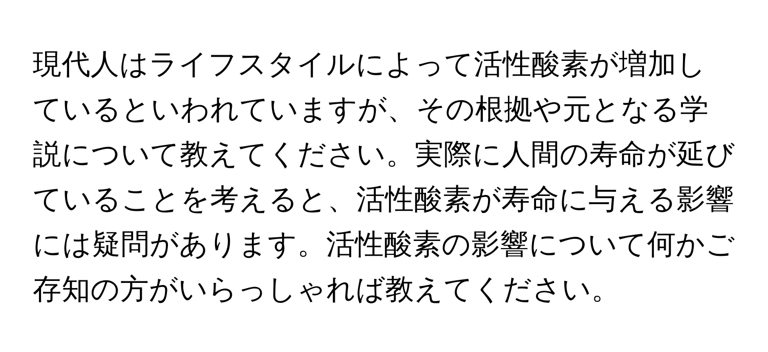 現代人はライフスタイルによって活性酸素が増加しているといわれていますが、その根拠や元となる学説について教えてください。実際に人間の寿命が延びていることを考えると、活性酸素が寿命に与える影響には疑問があります。活性酸素の影響について何かご存知の方がいらっしゃれば教えてください。