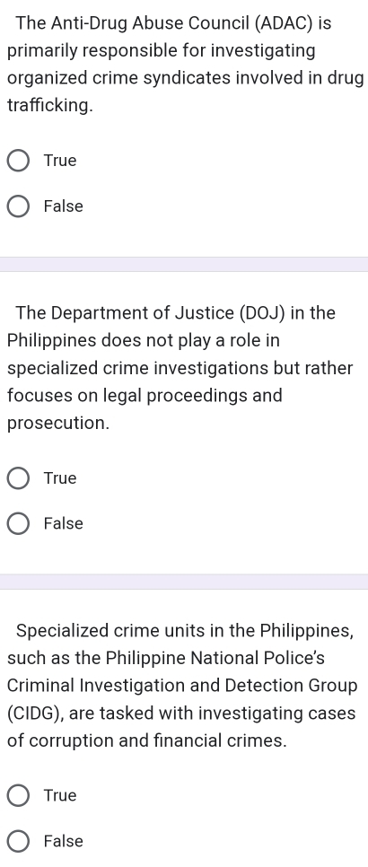 The Anti-Drug Abuse Council (ADAC) is
primarily responsible for investigating
organized crime syndicates involved in drug
trafficking.
True
False
The Department of Justice (DOJ) in the
Philippines does not play a role in
specialized crime investigations but rather
focuses on legal proceedings and
prosecution.
True
False
Specialized crime units in the Philippines,
such as the Philippine National Police's
Criminal Investigation and Detection Group
(CIDG), are tasked with investigating cases
of corruption and financial crimes.
True
False