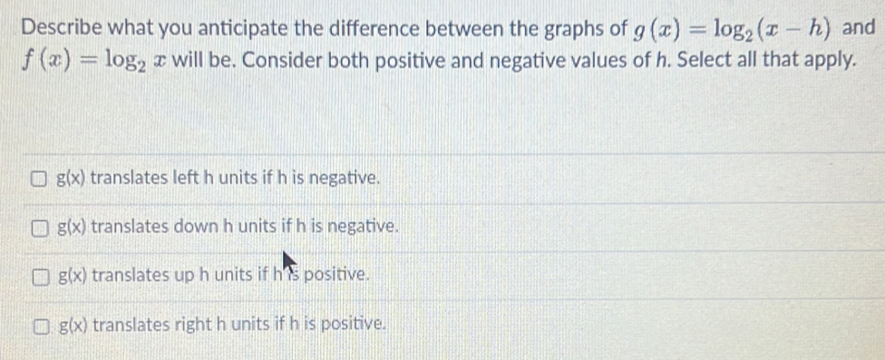 Describe what you anticipate the difference between the graphs of g(x)=log _2(x-h) and
f(x)=log _2 x will be. Consider both positive and negative values of h. Select all that apply.
g(x) translates left h units if h is negative.
g(x) translates down h units if h is negative.
g(x) translates up h units if h is positive.
g(x) translates right h units if h is positive.