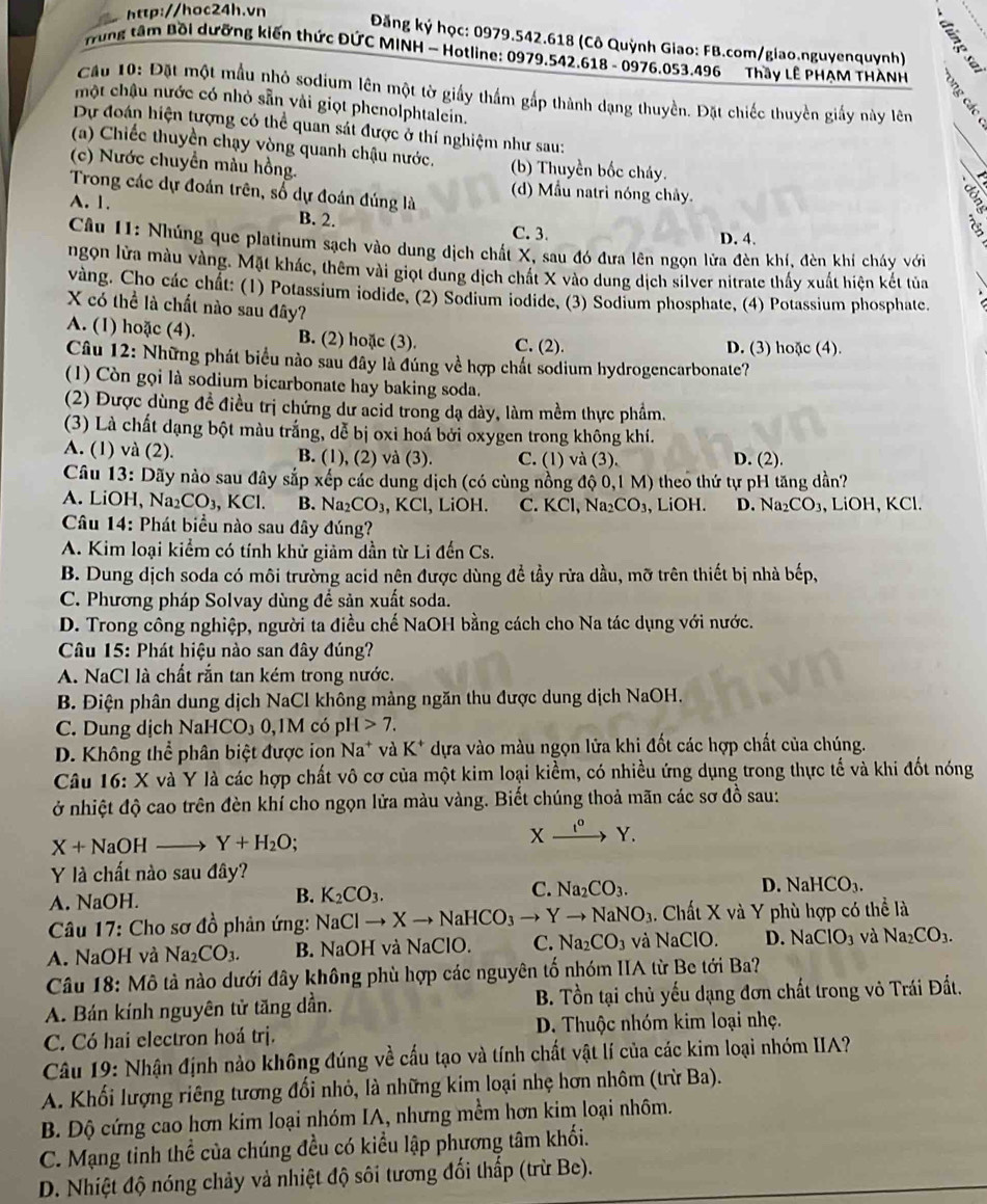 Đăng ký học: 0979.542.618 (Cô Quỳnh Giao: FB.com/giao.nguyenquynh)
Trung tâm Bồi dưỡng kiến thức ĐỨC MINH - Hotline: 0979.542.618 - 0976.053.496 Thầy LÊ PHẠM THÀNH
Câu 10: Đặt một mẫu nhỏ sodium lên một tờ giấy thầm gấp thành dạng thuyền. Đặt chiếc thuyền giấy này lên
một chậu nước có nhỏ sẵn vài giọt phenolphtalein.
Dự đoán hiện tượng có thể quan sát được ở thí nghiệm như sau:
(a) Chiếc thuyền chạy vòng quanh chậu nước.
(c) Nước chuyền màu hồng. (b) Thuyền bốc cháy.
Trong các dự đoán trên, số dự đoán đúng là
(d)  Mẫu natri nóng chảy.
A. 1. B. 2.
C. 3. D. 4.
Câu 11: Nhúng que platinum sạch vào dung dịch chất X, sau đó đưa lên ngọn lửa đèn khí, đèn khí cháy với
ngọn lửa màu vàng. Mặt khác, thêm vài giọt dung dịch chất X vào dung dịch silver nitrate thấy xuất hiện kết tủa
vàng. Cho các chất: (1) Potassium iodide, (2) Sodium iodide, (3) Sodium phosphate, (4) Potassium phosphate.
X có thể là chất nào sau đây?
A. (1) hoặc (4). B. (2) hoặc (3). C. (2). D. (3) hoặc (4).
Câu 12: Những phát biểu nào sau đây là đúng về hợp chất sodium hydrogencarbonate?
(1) Còn gọi là sodium bicarbonate hay baking soda.
(2) Được dùng đề điều trị chứng dư acid trong dạ dày, làm mềm thực phẩm.
(3) Là chất dạng bột màu trắng, dễ bị oxi hoá bởi oxygen trong không khí.
A. (1) và (2). B. (1), (2) và (3). C. (1) và (3). D. (2).
Câu 13: Dãy nào sau đây sắp xếp các dung dịch (có cùng nồng độ 0,1 M) theo thứ tự pH tăng dần?
A. LiOH, Na_2CO_3,KCl. B. Na_2CO_3,KCl , LiOH. C. KC N CO_3 , LiOH. D. Na_2CO_3 , LiOH, KCl.
Câu 14: Phát biểu nào sau đây đúng?
A. Kim loại kiểm có tính khử giảm dần từ Li đến Cs.
B. Dung dịch soda có môi trường acid nên được dùng đề tầy rửa dầu, mỡ trên thiết bị nhà bếp,
C. Phương pháp Solvay dùng để sản xuất soda.
D. Trong công nghiệp, người ta điều chế NaOH bằng cách cho Na tác dụng với nước.
Câu 15: Phát hiệu nào san đây đúng?
A. NaCl là chất rắn tan kém trong nước.
B. Điện phân dung dịch NaCl không màng ngăn thu được dung dịch NaOH.
C. Dung dịch N aHCO_30, IM có p H>7.
D. Không thể phân biệt được ion Na^+ và K^+ dựa vào màu ngọn lửa khi đốt các hợp chất của chúng.
Câu 16: X và Y là các hợp chất vô cơ của một kim loại kiểm, có nhiều ứng dụng trong thực tế và khi đốt nóng
ở nhiệt độ cao trên đèn khí cho ngọn lửa màu vàng. Biết chúng thoả mãn các sơ đồ sau:
X+NaOH to Y+H_2O;
Xxrightarrow t^oY.
Y là chất nào sau đây?
C.
A. NaOH. K_2CO_3. Na_2CO_3. D. NaHCO_3.
B.
*  Câu 17: Cho sơ đồ phản ứng: N NaClto Xto NaHCO_3to Yto NaNO_3 1. Chất X và Y phù hợp có thể là
A. NaOH và Na_2CO_3. B. NaOH và NaClO. C. Na_2CO_3 và NaClO. D. NaClO_3 và Na_2CO_3.
Câu 18: Mô tả nào dưới đây không phù hợp các nguyên tố nhóm IIA từ Be tới Ba?
A. Bán kính nguyên tử tăng dần.  B. Tồn tại chủ yếu dạng đơn chất trong vô Trái Đất.
C. Có hai electron hoá trị. D. Thuộc nhóm kim loại nhẹ.
Câu 19: Nhận định nào không đúng về cấu tạo và tính chất vật lí của các kim loại nhóm IIA?
A. Khối lượng riêng tương đổi nhỏ, là những kim loại nhẹ hơn nhôm (trừ Ba).
B. Độ cứng cao hơn kim loại nhóm IA, nhưng mềm hơn kim loại nhôm.
C. Mạng tinh thể của chúng đều có kiểu lập phương tâm khối.
D. Nhiệt độ nóng chảy và nhiệt độ sôi tương đối thấp (trừ Be).