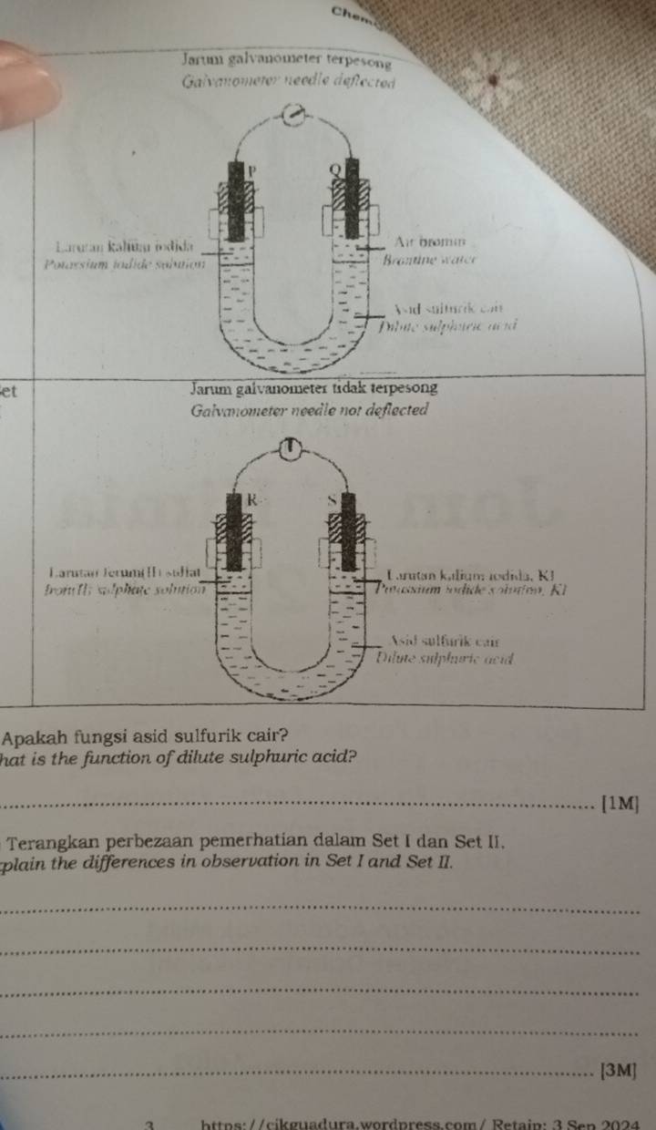 Chen 
Jarum galvanometer terpesong 
Galvanometer néedle déflected 
Laruran kahūa indida At bromn 
Potassium tdide solutión rontine watee 
nd suiturik can 
Pibie sulphrie a d 
et 
Jarum galvanometer tidak terpesong 
Galvanometer needle not deflected 
R 
Larutan Jerumé sufiat Larutan kalign Jodida, K J 
frof fIs solphate solution Potasium sodide so lorno , R 
sid sulfurik cair 
Dilute sulphuric acid 
Apakah fungsi asid sulfurik cair? 
hat is the function of dilute sulphuric acid? 
_[1M] 
Terangkan perbezaan pemerhatian dalam Set I dan Set II. 
plain the differences in observation in Set I and Set II. 
_ 
_ 
_ 
_ 
_[3M] 
bttos://cikguadura.wordpress.com/ Retain: 3 Sen 2024