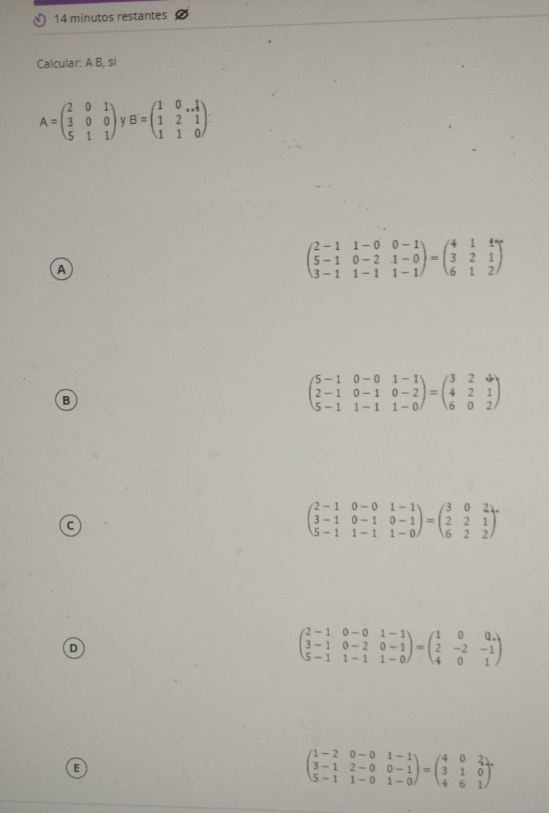 minutos restantes
Calcular: A B, si
A=beginpmatrix 2&0&1 3&0&0 5&1&1endpmatrix , B=beginpmatrix 1&0&. 1/2  1&2&1 1&1&0endpmatrix.
A
beginpmatrix 2-1&1-0&0-1 5-1&0-2&1-0 3-1&1-1&1-1endpmatrix =beginpmatrix 4&1&1 3&2&1 6&1&2endpmatrix
B
beginpmatrix 5-1&0-0&1-1 2-1&0-1&0-2 5-1&1-1&1-0endpmatrix =beginpmatrix 3&2&4 4&2&1 6&0&2endpmatrix
beginpmatrix 2-1&0-0&1-1 3-1&0-1&0-1 5-1&1-1&1-0endpmatrix =beginpmatrix 3&0&2 2&2&1 6&2&2endpmatrix ·
D
beginpmatrix 2-1&0-0&1-1 3-1&0-2&0-1 5-1&1-1&1-0endpmatrix =beginpmatrix 1&0&0, 2&-2&-1 4&0&1endpmatrix
E
beginpmatrix 1-2&0-0&1-1 3-1&2-0&0-1 5-1&1-0&1-0endpmatrix =beginpmatrix 4&0&2 3&1&0 4&6&1endpmatrix