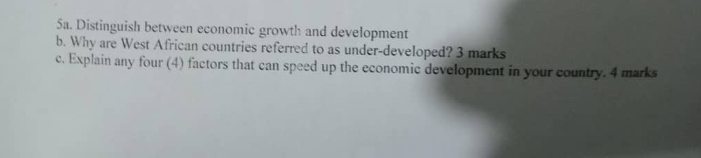 Sa. Distinguish between economic growth and development 
b. Why are West African countries referred to as under-developed? 3 marks 
c. Explain any four (4) factors that can speed up the economic development in your country. 4 marks