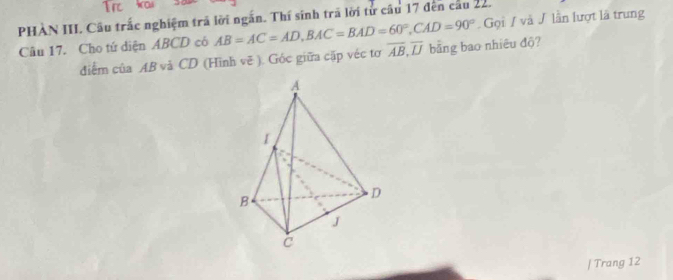 PHAN III. Câu trấc nghiệm trã lời ngắn. Thí sinh trã lời từ cầu 17 đến cầu 22. 
Câu 17. Cho tứ diện ABCD có AB=AC=AD, BAC=BAD=60°, CAD=90° Gọi / và / lần lượt là trung 
điểm của AB và CD (Hình vẽ ). Góc giữa cặp véc tơ overline AB, overline IJ bằng bao nhiêu độ? 
| Trang 12