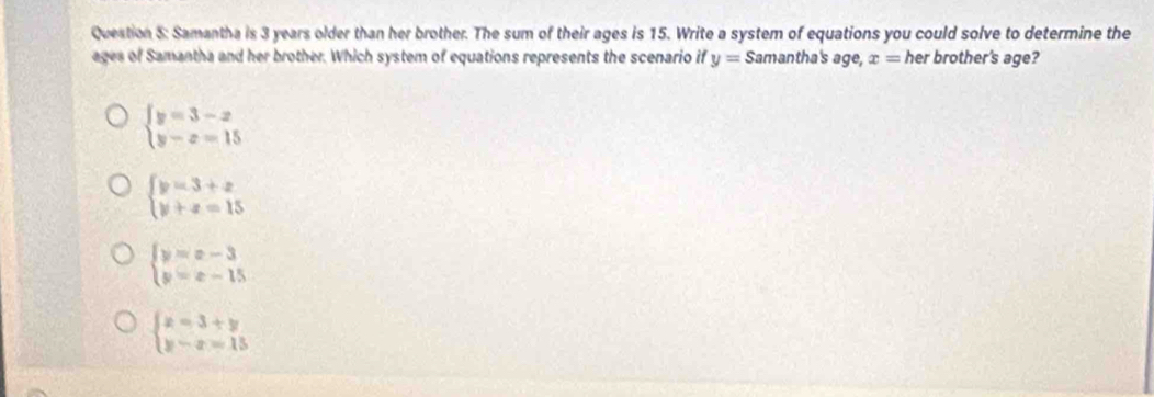 Samantha is 3 years older than her brother. The sum of their ages is 15. Write a system of equations you could solve to determine the
ages of Samantha and her brother. Which system of equations represents the scenario if y= Samantha's age, x= her brother's age?
beginarrayl y=3-x y-x=15endarray.
beginarrayl y=3+x y+z=15endarray.
beginarrayl y=x-3 y=x-15endarray.
beginarrayl x=3+y y-x=15endarray.