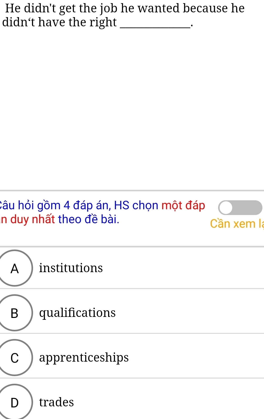 He didn't get the job he wanted because he
didn't have the right_
·
Câu hỏi gồm 4 đáp án, HS chọn một đáp
n duy nhất theo đề bài. Cần xem la
A institutions
B qualifications
C ) apprenticeships
D I trades