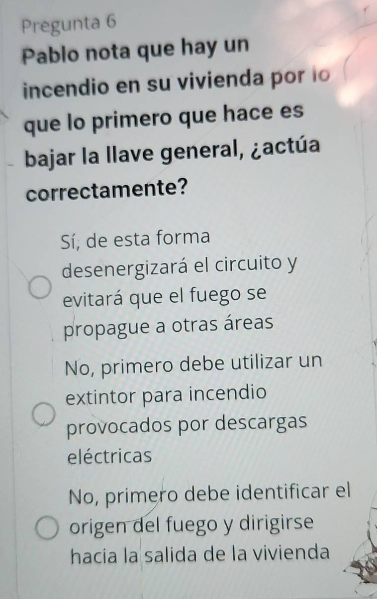 Pregunta 6
Pablo nota que hay un
incendio en su vivienda por lo
que lo primero que hace es
bajar la llave general, ¿actúa
correctamente?
Sí; de esta forma
desenergizará el circuito y
evitará que el fuego se
propague a otras áreas
No, primero debe utilizar un
extintor para incendio
provocados por descargas
eléctricas
No, primero debe identificar el
origen del fuego y dirigirse
hacia la salida de la vivienda