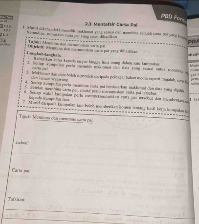 Ln 2d 
PBD Form 
2.3 Mentafsir Carta Pai 
1. 2.2. 1 Murid dikehendaki memilih maklumat yang sesuai dan membina sebuah carta pai yang ln
5, 6 1. 2. 3
Kemudian, ramuskan carta pai yang telah diħasilkan 
PRA 
Tajuk: Membina dan merumuskan carta pai. 
pplk== Objektif: Membina dan merumuskan carta pai yang dihasilkan. 
ahagi 
Langkah-langkah: 1. Bahagikan kelas kepada empat hingga lima orang dalam satu kumpulan. Muri 
2. Setiap kumpulan perlu memilih maklumat dan data yang sesuai untuk membina mine 
carta pai. 
3. Maklumat dan data boleh diperoleh daripada pelbagai bahan media seperti majalah, sun 
dan laman sesawang. 
petro gas a 
4. Setiap kumpulan perlu membina carta pai berdasarkan maklumat dan data yang dipilih seba 
5. Setelah membina carta pai, murid perlu merumuskan carta pai tersebut. 
6. Setiap wakil kumpulan perlu mempersembahkan carta pai tersebut dan membentank 1 (a) 
kepada kumpulan lain. 
7. Murid daripada kumpulan lain boleh memberikan komen tentang hasil kerja kumpulan 
Tajuk: Membina dan merumus carta pai 
Jadual: 
Carta pai: 
Tafsiran: 
_ 
_