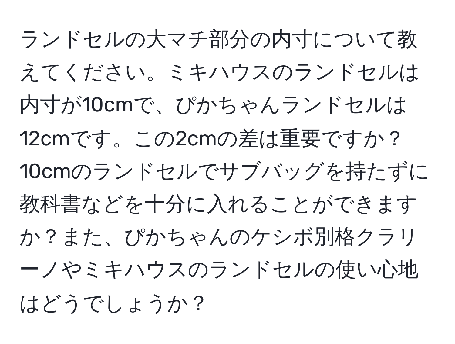 ランドセルの大マチ部分の内寸について教えてください。ミキハウスのランドセルは内寸が10cmで、ぴかちゃんランドセルは12cmです。この2cmの差は重要ですか？10cmのランドセルでサブバッグを持たずに教科書などを十分に入れることができますか？また、ぴかちゃんのケシボ別格クラリーノやミキハウスのランドセルの使い心地はどうでしょうか？