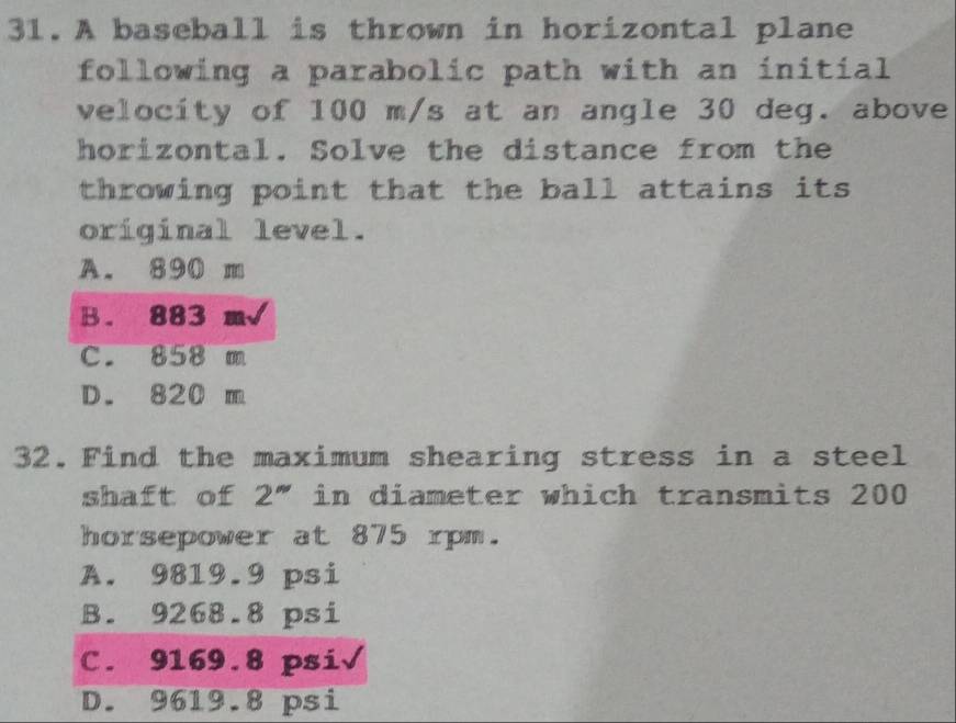 A baseball is thrown in horizontal plane
following a parabolic path with an initial
velocity of 100 m/s at an angle 30 deg. above
horizontal. Solve the distance from the
throwing point that the ball attains its
original level.
A. 890 m
B. 883 m√
c. 858 m
D. 820 m
32.Find the maximum shearing stress in a steel
shaft of 2" in diameter which transmits 200
horsepower at 875 rpm.
A. 9819.9 psi
B. 9268.8 psi
C. 9169.8 psi√
D. 9619.8 psi