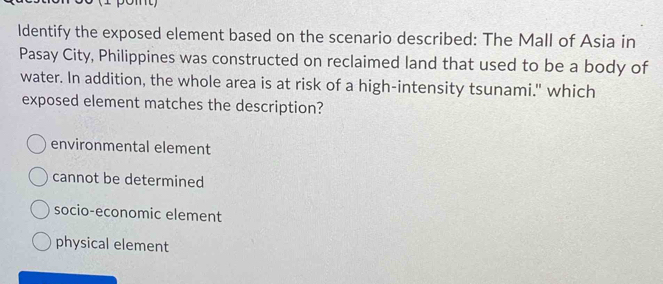 Identify the exposed element based on the scenario described: The Mall of Asia in
Pasay City, Philippines was constructed on reclaimed land that used to be a body of
water. In addition, the whole area is at risk of a high-intensity tsunami." which
exposed element matches the description?
environmental element
cannot be determined
socio-economic element
physical element