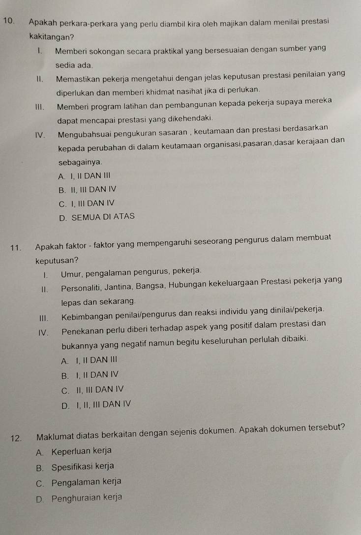 Apakah perkara-perkara yang perlu diambil kira oleh majikan dalam menilai prestasi
kakitangan?
I. Memberi sokongan secara praktikal yang bersesuaian dengan sumber yang
sedia ada.
II. Memastikan pekerja mengetahui dengan jelas keputusan prestasi penilaian yang
diperlukan dan memberi khidmat nasihat jika di perlukan.
III. Memberi program latihan dan pembangunan kepada pekerja supaya mereka
dapat mencapai prestasi yang dikehendaki.
IV. Mengubahsuai pengukuran sasaran , keutamaan dan prestasi berdasarkan
kepada perubahan di dalam keutamaan organisasi,pasaran,dasar kerajaan dan
sebagainya.
A. I, II DAN III
B. II, III DAN IV
C. I, III DAN IV
D. SEMUA DI ATAS
11. Apakah faktor - faktor yang mempengaruhi seseorang pengurus dalam membuat
keputusan?
I. Umur, pengalaman pengurus, pekerja.
II. Personaliti, Jantina, Bangsa, Hubungan kekeluargaan Prestasi pekerja yang
lepas dan sekarang.
III. Kebimbangan penilai/pengurus dan reaksi individu yang dinilai/pekerja.
IV. Penekanan perlu diberi terhadap aspek yang positif dalam prestasi dan
bukannya yang negatif namun begitu keseluruhan perlulah dibaiki.
A. I, II DAN III
B. I, II DAN IV
C. II, III DAN IV
D. I, II, III DAN IV
12. Maklumat diatas berkaitan dengan sejenis dokumen. Apakah dokumen tersebut?
A. Keperluan kerja
B. Spesifikasi kerja
C. Pengalaman kerja
D. Penghuraian kerja