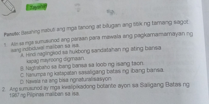 Tayahin
Panuto: Basahing mabuti ang mga tanong at bilugan ang titik ng tamang sagot.
1. Alin sa mga sumusunod ang paraan para mawala ang pagkamamamayan ng
isang indibiduwal maliban sa isa.
A. Hindi naglingkod sa hukbong sandatahan ng ating bansa
kapag mayroong digmaan.
B. Nagtrabaho sa ibang bansa sa loob ng isang taon.
C. Nanumpa ng katapatan sasaligang batas ng ibang bansa.
D. Nawala na ang bisa ngnaturalisasyon
2. Ang sumusunod ay mga kwalipikadong botante ayon sa Saligang Batas ng
1987 ng Pilipinas maliban sa isa.