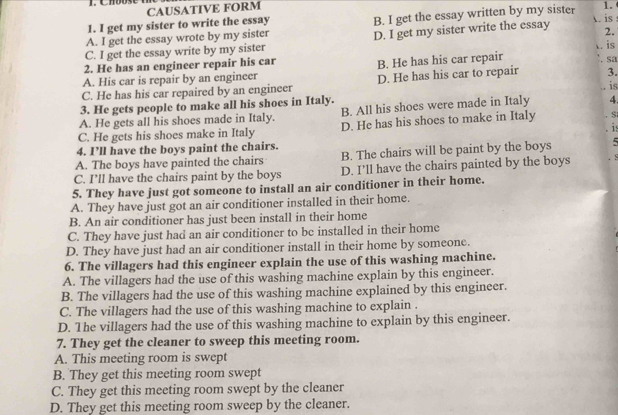 CAUSATIVE FORM
1. I get my sister to write the essay A. is
A. I get the essay wrote by my sister B. I get the essay written by my sister 1.
C. I get the essay write by my sister D. I get my sister write the essay 2.
. is
2. He has an engineer repair his car B. He has his car repair . sa
A. His car is repair by an engineer
C. He has his car repaired by an engineer D. He has his car to repair 3.
3. He gets people to make all his shoes in Italy. . is
A. He gets all his shoes made in Italy. B. All his shoes were made in Italy 4.
C. He gets his shoes make in Italy D. He has his shoes to make in Italy S
. is
4. I’ll have the boys paint the chairs.
A. The boys have painted the chairs B. The chairs will be paint by the boys 5
C. I’ll have the chairs paint by the boys D. I’ll have the chairs painted by the boys
5. They have just got someone to install an air conditioner in their home.
A. They have just got an air conditioner installed in their home.
B. An air conditioner has just been install in their home
C. They have just had an air conditioner to be installed in their home
D. They have just had an air conditioner install in their home by someone.
6. The villagers had this engineer explain the use of this washing machine.
A. The villagers had the use of this washing machine explain by this engineer.
B. The villagers had the use of this washing machine explained by this engineer.
C. The villagers had the use of this washing machine to explain .
D. The villagers had the use of this washing machine to explain by this engineer.
7. They get the cleaner to sweep this meeting room.
A. This meeting room is swept
B. They get this meeting room swept
C. They get this meeting room swept by the cleaner
D. They get this meeting room sweep by the cleaner.