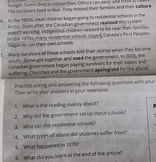hunger. Some died in school fires. Others ran away and froze to deal 
The survivors lived in fear. They missed their families and their culture. 
4. In the 1950s, Inuit children began going to residential schools in the 
Arctic. Soon after, the Canadian government realized this system 
wasn't working. Indigenous children needed to be near their families. 
In the 1970s, many residential schools closed, Canada's First Peoples 
began to run their own schools. 
5. Many survivors of these schools told their stories when they became 
adults. Some got together and sued the government. In 2005, the 
Canadian government began paying survivors for their losses and 
suffering. Churches and the government apologized for the abuse. 
Practise asking and answering the following questions with your 
Then write your answers in your notebook. 
1. What is the reading mainly about? 
P 
2. Why did the government set up these schools? 
T 
3. Who ran the residential schools? 
4. What types of abuse did students suffer from? 
5. What happened in 1970? 
6. What did you learn at the end of the article?