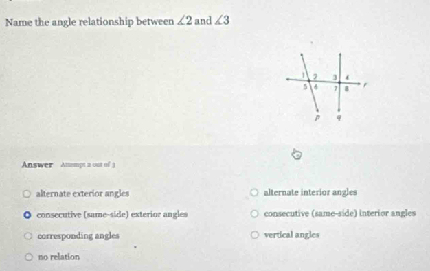 Name the angle relationship between ∠ 2 and ∠ 3
Answer Attempt a out of 3
alternate exterior angles alternate interior angles
consecutive (same-side) exterior angles consecutive (same-side) interior angles
corresponding angles vertical angles
no relation