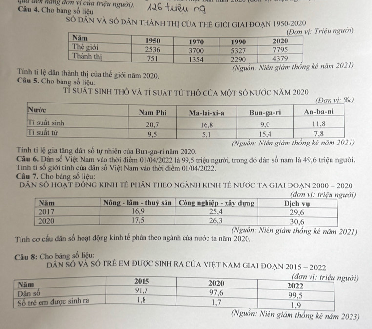 qua đến hang đơn vị của triệu người). 
Câu 4. Cho bảng số liệu 
Số dẤn và SÓ dâN thàNh thị củA tHẻ GIới GIAI đOẠN 1950-2020 
ệu người) 
(Nguồn: Niên giám thăm 2021) 
Tính tỉ lệ dân thành thị của thế giới năm 2020. 
Câu 5. Cho bảng số liệu: 
Tỉ suát sinh thô và tỉ suát từ thô của một số nước năm 2020
(Ngu 
Tính tỉ lệ gia tăng dân số tự nhiên của Bun-ga-ri năm 2020. 
Câu 6. Dân số Việt Nam vào thời điểm 01/04/2022 là 99, 5 triệu người, trong đó dân số nam là 49, 6 triệu người. 
Tính tỉ số giới tính của dân số Việt Nam vào thời điểm 01/04/2022. 
Câu 7. Cho bảng số liệu: 
DÂN SÓ HOẠT ĐộNG KINH TÉ PHÂN THEO NGẢNH KINH TÉ NƯỚC TA GIAI ĐOẠN 2000 - 2020 
(Nguồn: Niên giám thống kê năm 2021) 
Tính cơ cầu dân số hoạt động kinh tế phân theo ngành của nước ta năm 2020. 
* Câu 8: Cho bảng số liệu: 
DAN SÓ VÀ SÓ TRE EM ĐƯợC SINH RA CỦA VIET NAM GIAI ĐOẠN 2015 - 2022 
(Nguồn: Niên giám thống kê năm 2023)